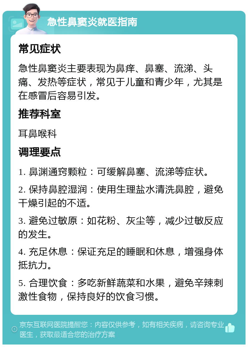 急性鼻窦炎就医指南 常见症状 急性鼻窦炎主要表现为鼻痒、鼻塞、流涕、头痛、发热等症状，常见于儿童和青少年，尤其是在感冒后容易引发。 推荐科室 耳鼻喉科 调理要点 1. 鼻渊通窍颗粒：可缓解鼻塞、流涕等症状。 2. 保持鼻腔湿润：使用生理盐水清洗鼻腔，避免干燥引起的不适。 3. 避免过敏原：如花粉、灰尘等，减少过敏反应的发生。 4. 充足休息：保证充足的睡眠和休息，增强身体抵抗力。 5. 合理饮食：多吃新鲜蔬菜和水果，避免辛辣刺激性食物，保持良好的饮食习惯。