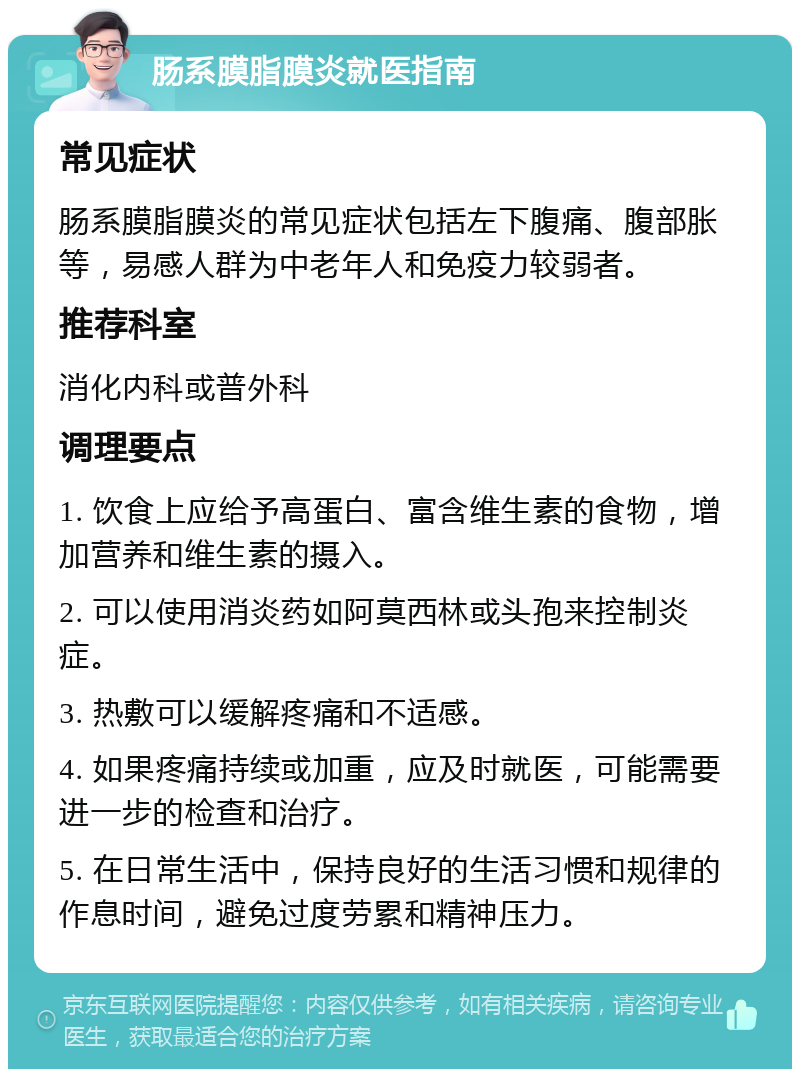 肠系膜脂膜炎就医指南 常见症状 肠系膜脂膜炎的常见症状包括左下腹痛、腹部胀等，易感人群为中老年人和免疫力较弱者。 推荐科室 消化内科或普外科 调理要点 1. 饮食上应给予高蛋白、富含维生素的食物，增加营养和维生素的摄入。 2. 可以使用消炎药如阿莫西林或头孢来控制炎症。 3. 热敷可以缓解疼痛和不适感。 4. 如果疼痛持续或加重，应及时就医，可能需要进一步的检查和治疗。 5. 在日常生活中，保持良好的生活习惯和规律的作息时间，避免过度劳累和精神压力。