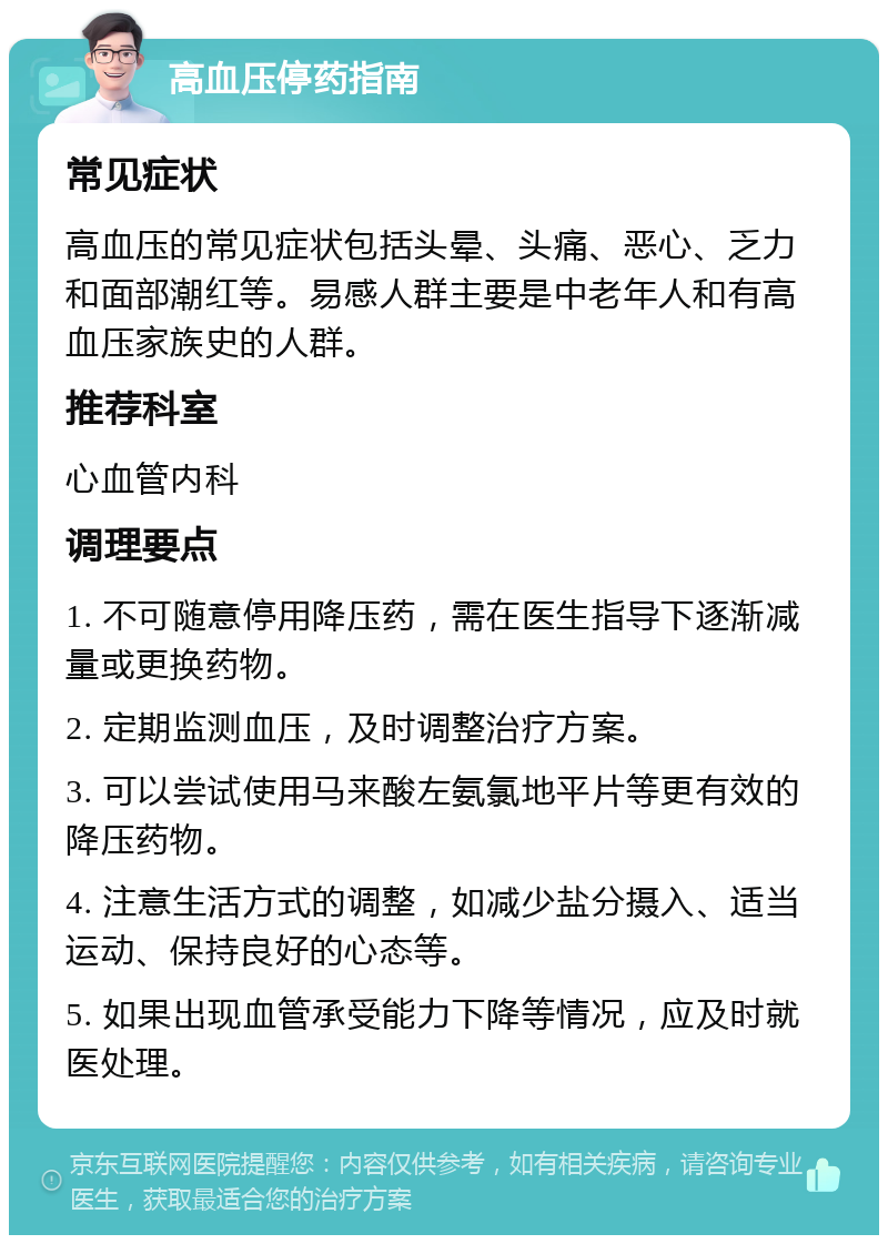 高血压停药指南 常见症状 高血压的常见症状包括头晕、头痛、恶心、乏力和面部潮红等。易感人群主要是中老年人和有高血压家族史的人群。 推荐科室 心血管内科 调理要点 1. 不可随意停用降压药，需在医生指导下逐渐减量或更换药物。 2. 定期监测血压，及时调整治疗方案。 3. 可以尝试使用马来酸左氨氯地平片等更有效的降压药物。 4. 注意生活方式的调整，如减少盐分摄入、适当运动、保持良好的心态等。 5. 如果出现血管承受能力下降等情况，应及时就医处理。