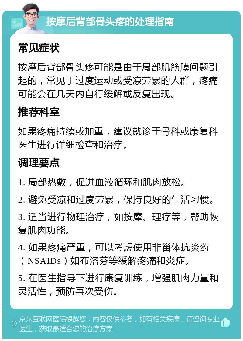 按摩后背部骨头疼的处理指南 常见症状 按摩后背部骨头疼可能是由于局部肌筋膜问题引起的，常见于过度运动或受凉劳累的人群，疼痛可能会在几天内自行缓解或反复出现。 推荐科室 如果疼痛持续或加重，建议就诊于骨科或康复科医生进行详细检查和治疗。 调理要点 1. 局部热敷，促进血液循环和肌肉放松。 2. 避免受凉和过度劳累，保持良好的生活习惯。 3. 适当进行物理治疗，如按摩、理疗等，帮助恢复肌肉功能。 4. 如果疼痛严重，可以考虑使用非甾体抗炎药（NSAIDs）如布洛芬等缓解疼痛和炎症。 5. 在医生指导下进行康复训练，增强肌肉力量和灵活性，预防再次受伤。