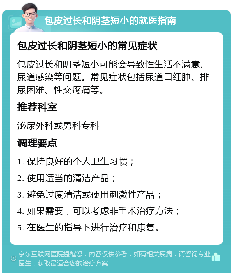 包皮过长和阴茎短小的就医指南 包皮过长和阴茎短小的常见症状 包皮过长和阴茎短小可能会导致性生活不满意、尿道感染等问题。常见症状包括尿道口红肿、排尿困难、性交疼痛等。 推荐科室 泌尿外科或男科专科 调理要点 1. 保持良好的个人卫生习惯； 2. 使用适当的清洁产品； 3. 避免过度清洁或使用刺激性产品； 4. 如果需要，可以考虑非手术治疗方法； 5. 在医生的指导下进行治疗和康复。