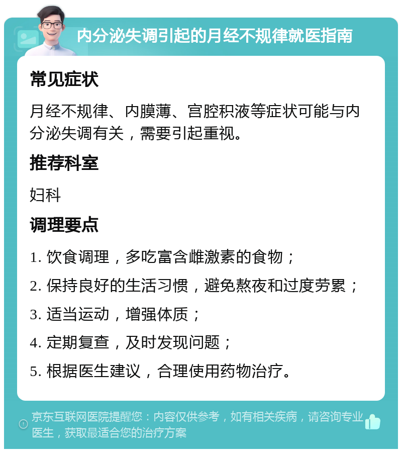 内分泌失调引起的月经不规律就医指南 常见症状 月经不规律、内膜薄、宫腔积液等症状可能与内分泌失调有关，需要引起重视。 推荐科室 妇科 调理要点 1. 饮食调理，多吃富含雌激素的食物； 2. 保持良好的生活习惯，避免熬夜和过度劳累； 3. 适当运动，增强体质； 4. 定期复查，及时发现问题； 5. 根据医生建议，合理使用药物治疗。