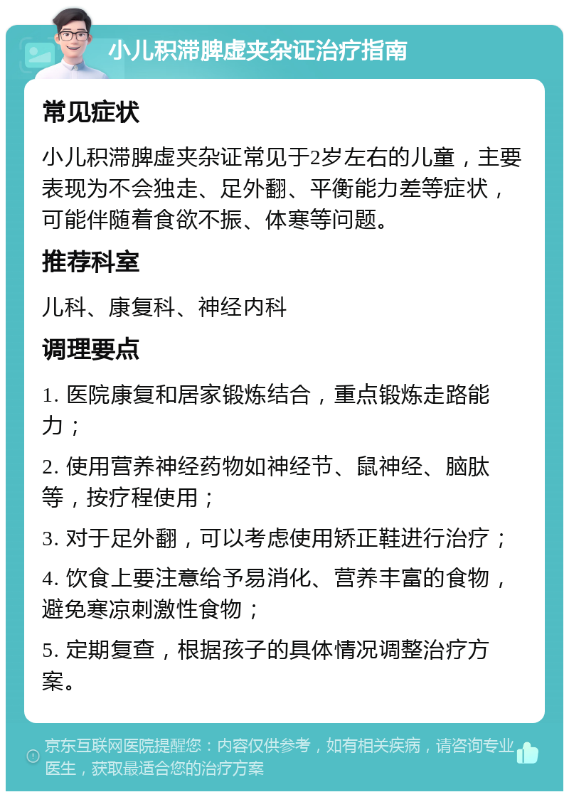 小儿积滞脾虚夹杂证治疗指南 常见症状 小儿积滞脾虚夹杂证常见于2岁左右的儿童，主要表现为不会独走、足外翻、平衡能力差等症状，可能伴随着食欲不振、体寒等问题。 推荐科室 儿科、康复科、神经内科 调理要点 1. 医院康复和居家锻炼结合，重点锻炼走路能力； 2. 使用营养神经药物如神经节、鼠神经、脑肽等，按疗程使用； 3. 对于足外翻，可以考虑使用矫正鞋进行治疗； 4. 饮食上要注意给予易消化、营养丰富的食物，避免寒凉刺激性食物； 5. 定期复查，根据孩子的具体情况调整治疗方案。