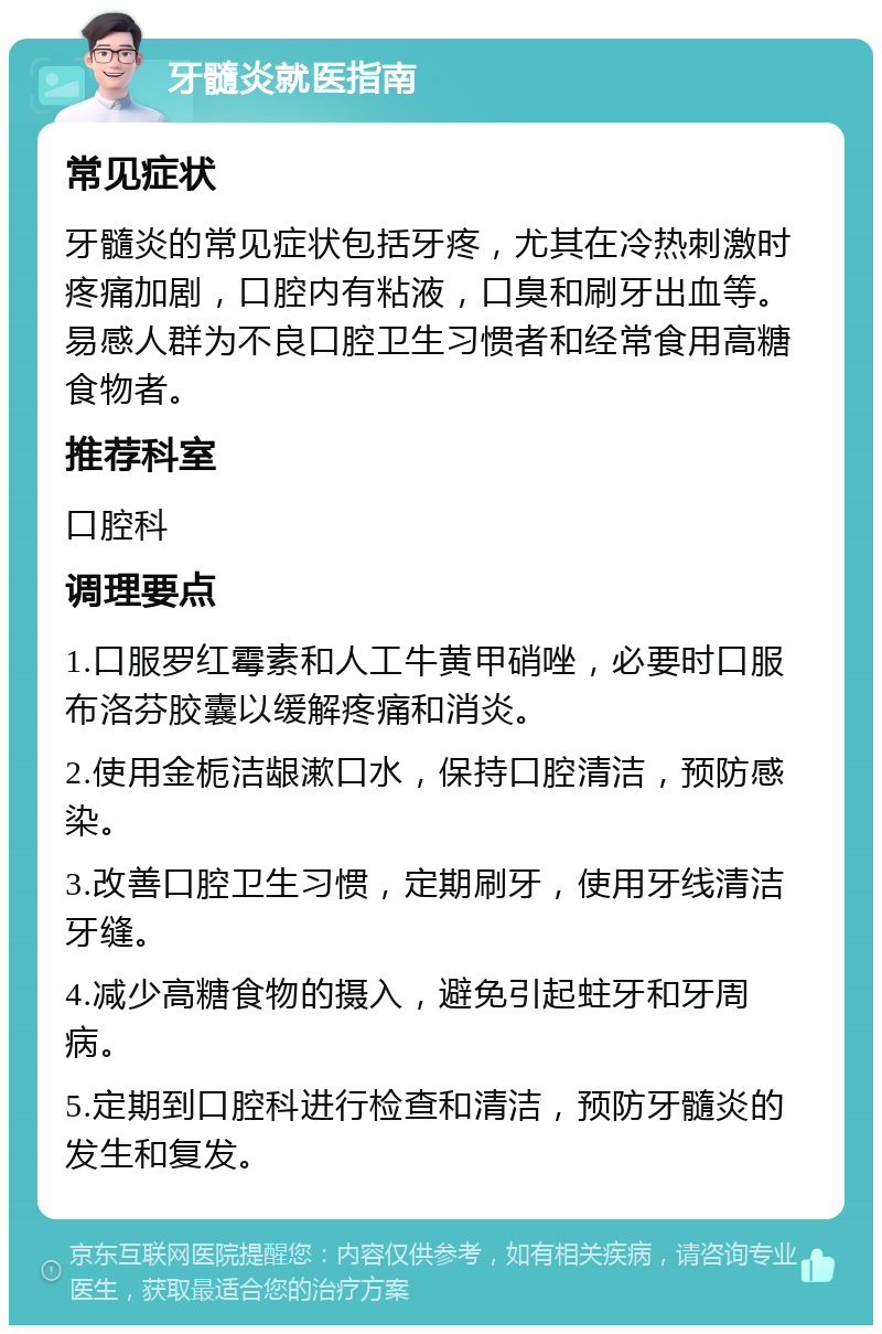 牙髓炎就医指南 常见症状 牙髓炎的常见症状包括牙疼，尤其在冷热刺激时疼痛加剧，口腔内有粘液，口臭和刷牙出血等。易感人群为不良口腔卫生习惯者和经常食用高糖食物者。 推荐科室 口腔科 调理要点 1.口服罗红霉素和人工牛黄甲硝唑，必要时口服布洛芬胶囊以缓解疼痛和消炎。 2.使用金栀洁龈漱口水，保持口腔清洁，预防感染。 3.改善口腔卫生习惯，定期刷牙，使用牙线清洁牙缝。 4.减少高糖食物的摄入，避免引起蛀牙和牙周病。 5.定期到口腔科进行检查和清洁，预防牙髓炎的发生和复发。