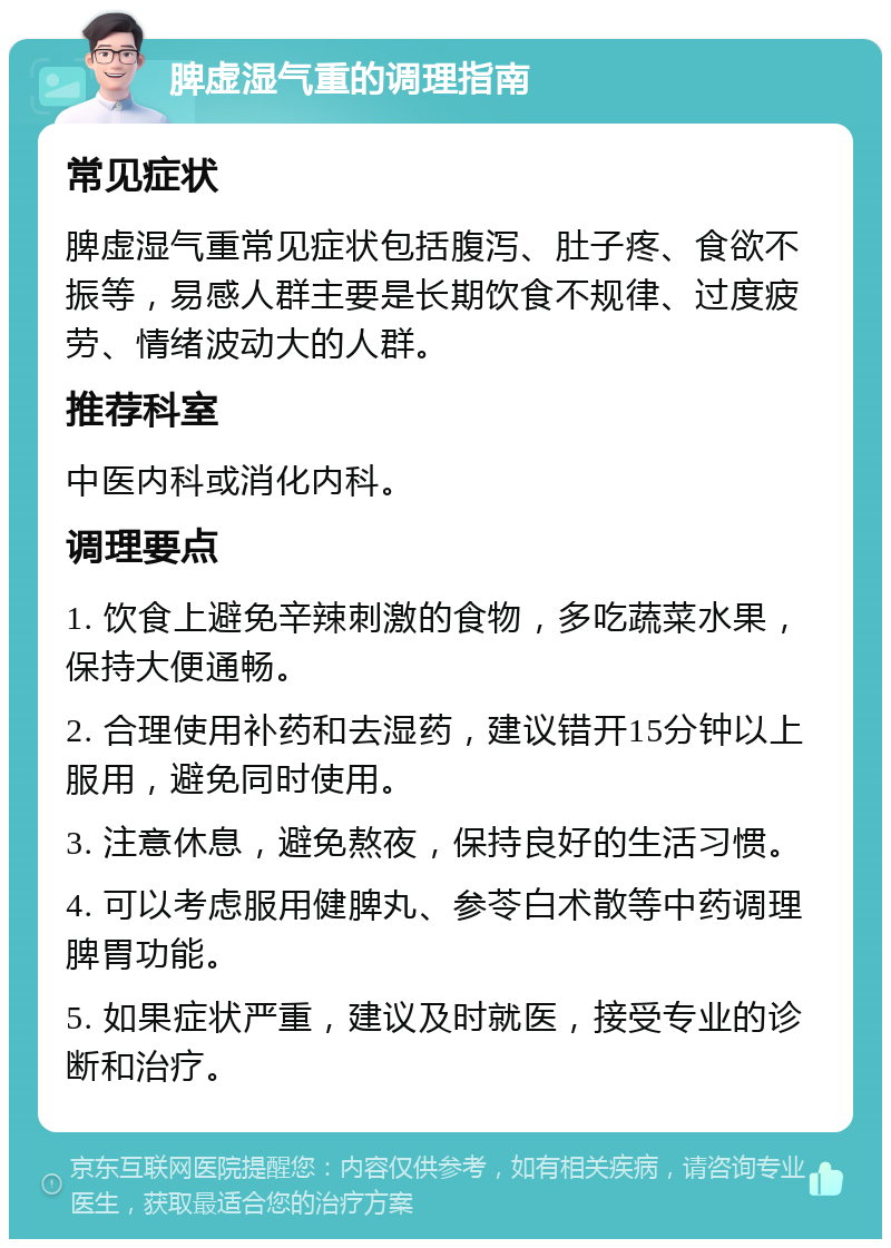 脾虚湿气重的调理指南 常见症状 脾虚湿气重常见症状包括腹泻、肚子疼、食欲不振等，易感人群主要是长期饮食不规律、过度疲劳、情绪波动大的人群。 推荐科室 中医内科或消化内科。 调理要点 1. 饮食上避免辛辣刺激的食物，多吃蔬菜水果，保持大便通畅。 2. 合理使用补药和去湿药，建议错开15分钟以上服用，避免同时使用。 3. 注意休息，避免熬夜，保持良好的生活习惯。 4. 可以考虑服用健脾丸、参苓白术散等中药调理脾胃功能。 5. 如果症状严重，建议及时就医，接受专业的诊断和治疗。