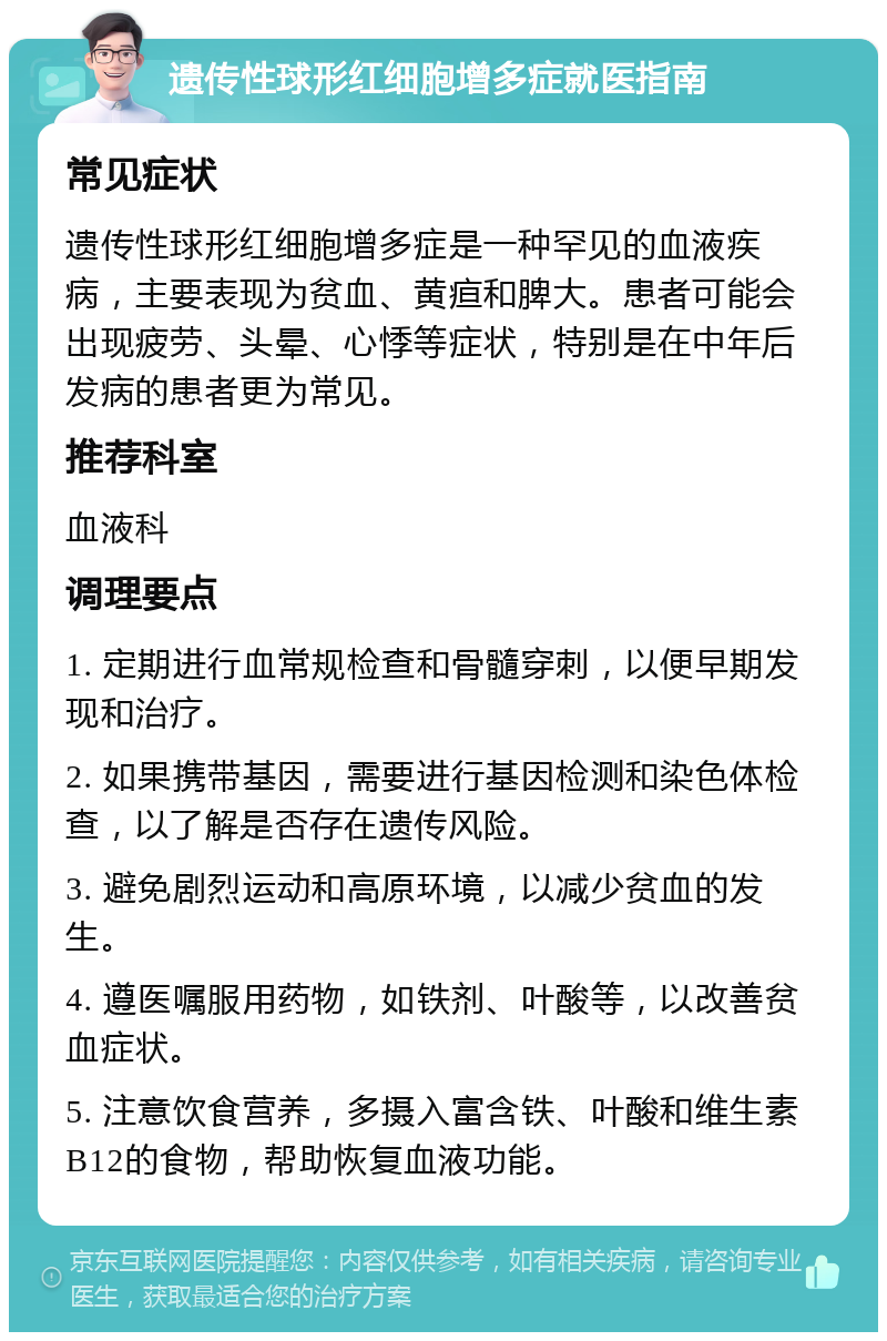 遗传性球形红细胞增多症就医指南 常见症状 遗传性球形红细胞增多症是一种罕见的血液疾病，主要表现为贫血、黄疸和脾大。患者可能会出现疲劳、头晕、心悸等症状，特别是在中年后发病的患者更为常见。 推荐科室 血液科 调理要点 1. 定期进行血常规检查和骨髓穿刺，以便早期发现和治疗。 2. 如果携带基因，需要进行基因检测和染色体检查，以了解是否存在遗传风险。 3. 避免剧烈运动和高原环境，以减少贫血的发生。 4. 遵医嘱服用药物，如铁剂、叶酸等，以改善贫血症状。 5. 注意饮食营养，多摄入富含铁、叶酸和维生素B12的食物，帮助恢复血液功能。