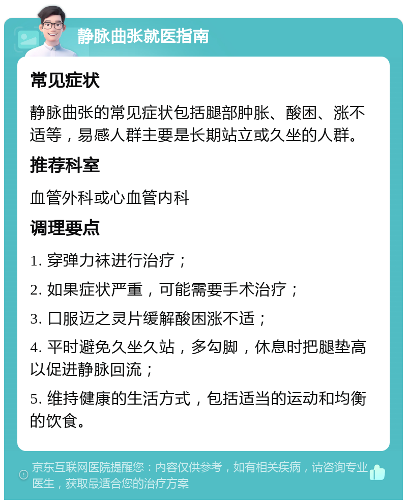 静脉曲张就医指南 常见症状 静脉曲张的常见症状包括腿部肿胀、酸困、涨不适等，易感人群主要是长期站立或久坐的人群。 推荐科室 血管外科或心血管内科 调理要点 1. 穿弹力袜进行治疗； 2. 如果症状严重，可能需要手术治疗； 3. 口服迈之灵片缓解酸困涨不适； 4. 平时避免久坐久站，多勾脚，休息时把腿垫高以促进静脉回流； 5. 维持健康的生活方式，包括适当的运动和均衡的饮食。