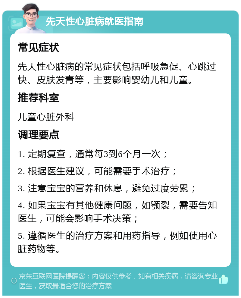 先天性心脏病就医指南 常见症状 先天性心脏病的常见症状包括呼吸急促、心跳过快、皮肤发青等，主要影响婴幼儿和儿童。 推荐科室 儿童心脏外科 调理要点 1. 定期复查，通常每3到6个月一次； 2. 根据医生建议，可能需要手术治疗； 3. 注意宝宝的营养和休息，避免过度劳累； 4. 如果宝宝有其他健康问题，如颚裂，需要告知医生，可能会影响手术决策； 5. 遵循医生的治疗方案和用药指导，例如使用心脏药物等。