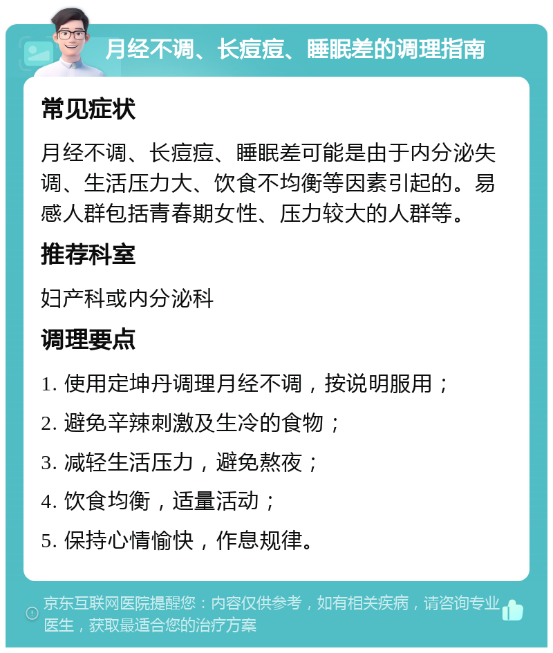 月经不调、长痘痘、睡眠差的调理指南 常见症状 月经不调、长痘痘、睡眠差可能是由于内分泌失调、生活压力大、饮食不均衡等因素引起的。易感人群包括青春期女性、压力较大的人群等。 推荐科室 妇产科或内分泌科 调理要点 1. 使用定坤丹调理月经不调，按说明服用； 2. 避免辛辣刺激及生冷的食物； 3. 减轻生活压力，避免熬夜； 4. 饮食均衡，适量活动； 5. 保持心情愉快，作息规律。