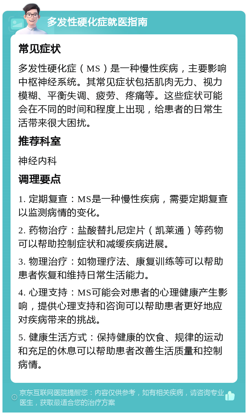 多发性硬化症就医指南 常见症状 多发性硬化症（MS）是一种慢性疾病，主要影响中枢神经系统。其常见症状包括肌肉无力、视力模糊、平衡失调、疲劳、疼痛等。这些症状可能会在不同的时间和程度上出现，给患者的日常生活带来很大困扰。 推荐科室 神经内科 调理要点 1. 定期复查：MS是一种慢性疾病，需要定期复查以监测病情的变化。 2. 药物治疗：盐酸替扎尼定片（凯莱通）等药物可以帮助控制症状和减缓疾病进展。 3. 物理治疗：如物理疗法、康复训练等可以帮助患者恢复和维持日常生活能力。 4. 心理支持：MS可能会对患者的心理健康产生影响，提供心理支持和咨询可以帮助患者更好地应对疾病带来的挑战。 5. 健康生活方式：保持健康的饮食、规律的运动和充足的休息可以帮助患者改善生活质量和控制病情。