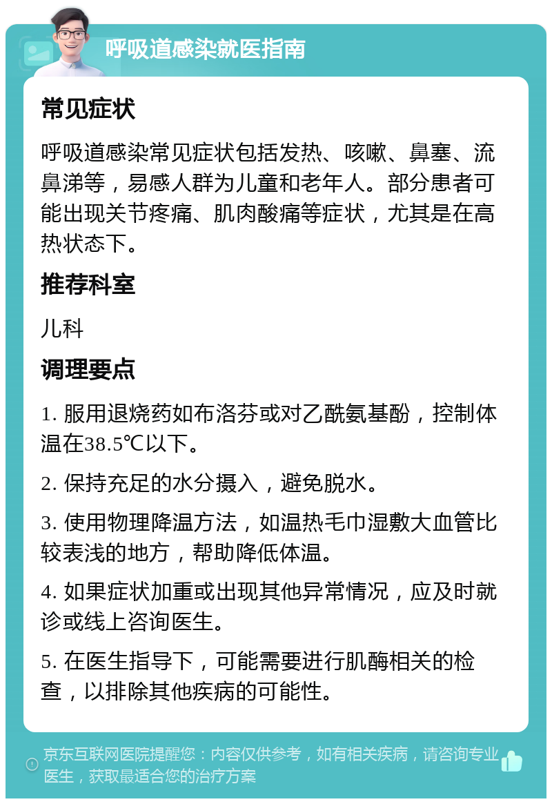 呼吸道感染就医指南 常见症状 呼吸道感染常见症状包括发热、咳嗽、鼻塞、流鼻涕等，易感人群为儿童和老年人。部分患者可能出现关节疼痛、肌肉酸痛等症状，尤其是在高热状态下。 推荐科室 儿科 调理要点 1. 服用退烧药如布洛芬或对乙酰氨基酚，控制体温在38.5℃以下。 2. 保持充足的水分摄入，避免脱水。 3. 使用物理降温方法，如温热毛巾湿敷大血管比较表浅的地方，帮助降低体温。 4. 如果症状加重或出现其他异常情况，应及时就诊或线上咨询医生。 5. 在医生指导下，可能需要进行肌酶相关的检查，以排除其他疾病的可能性。