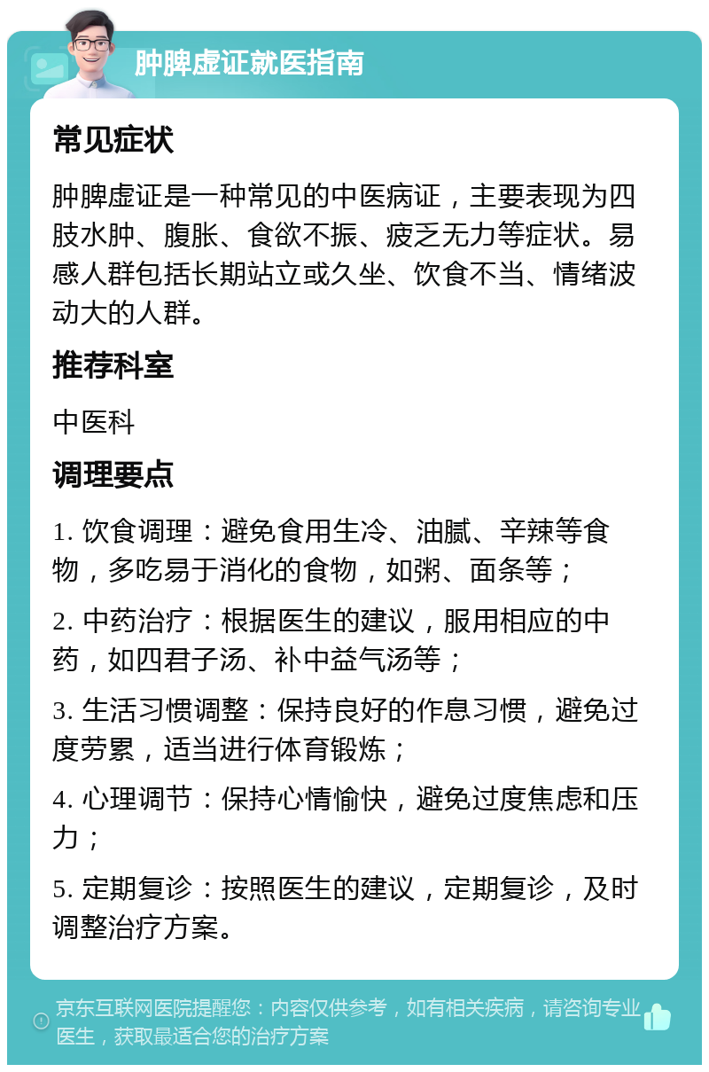 肿脾虚证就医指南 常见症状 肿脾虚证是一种常见的中医病证，主要表现为四肢水肿、腹胀、食欲不振、疲乏无力等症状。易感人群包括长期站立或久坐、饮食不当、情绪波动大的人群。 推荐科室 中医科 调理要点 1. 饮食调理：避免食用生冷、油腻、辛辣等食物，多吃易于消化的食物，如粥、面条等； 2. 中药治疗：根据医生的建议，服用相应的中药，如四君子汤、补中益气汤等； 3. 生活习惯调整：保持良好的作息习惯，避免过度劳累，适当进行体育锻炼； 4. 心理调节：保持心情愉快，避免过度焦虑和压力； 5. 定期复诊：按照医生的建议，定期复诊，及时调整治疗方案。