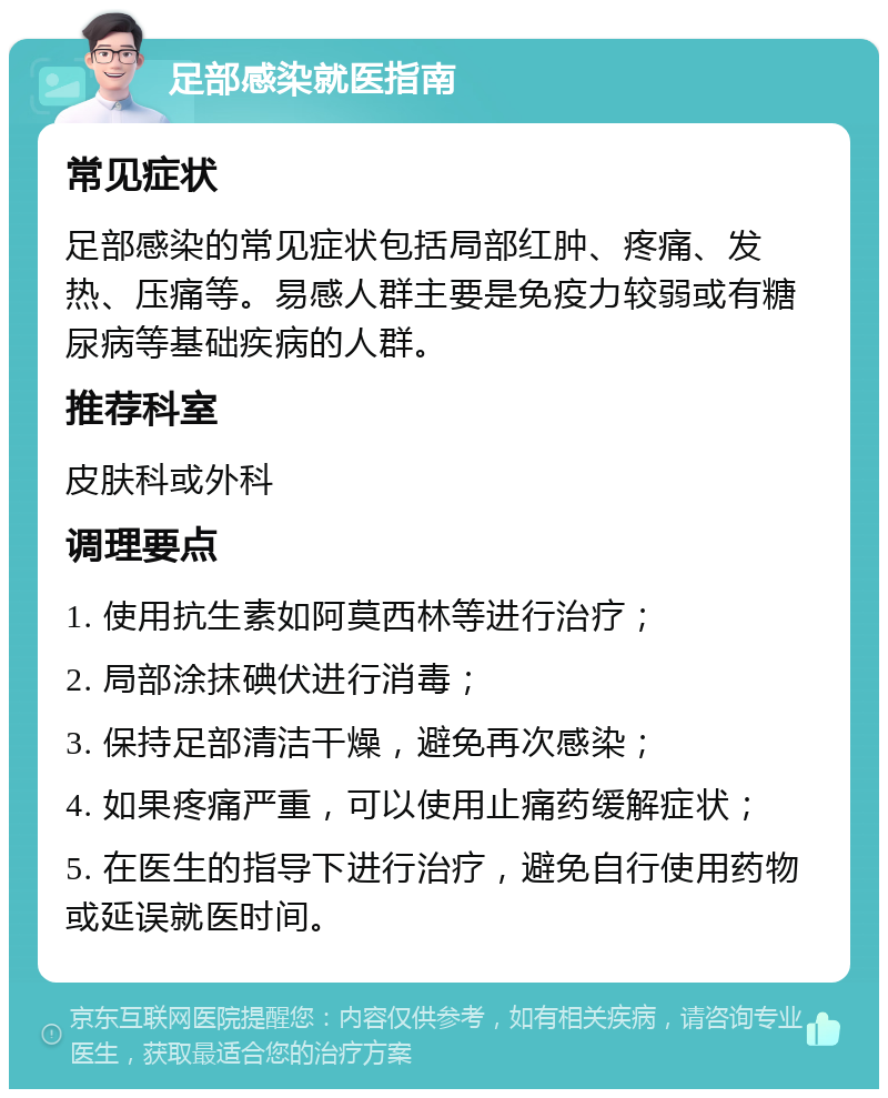 足部感染就医指南 常见症状 足部感染的常见症状包括局部红肿、疼痛、发热、压痛等。易感人群主要是免疫力较弱或有糖尿病等基础疾病的人群。 推荐科室 皮肤科或外科 调理要点 1. 使用抗生素如阿莫西林等进行治疗； 2. 局部涂抹碘伏进行消毒； 3. 保持足部清洁干燥，避免再次感染； 4. 如果疼痛严重，可以使用止痛药缓解症状； 5. 在医生的指导下进行治疗，避免自行使用药物或延误就医时间。