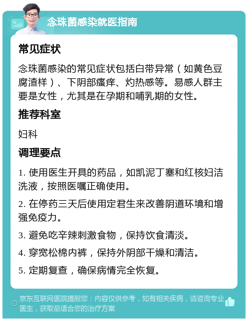 念珠菌感染就医指南 常见症状 念珠菌感染的常见症状包括白带异常（如黄色豆腐渣样）、下阴部瘙痒、灼热感等。易感人群主要是女性，尤其是在孕期和哺乳期的女性。 推荐科室 妇科 调理要点 1. 使用医生开具的药品，如凯泥丁塞和红核妇洁洗液，按照医嘱正确使用。 2. 在停药三天后使用定君生来改善阴道环境和增强免疫力。 3. 避免吃辛辣刺激食物，保持饮食清淡。 4. 穿宽松棉内裤，保持外阴部干燥和清洁。 5. 定期复查，确保病情完全恢复。