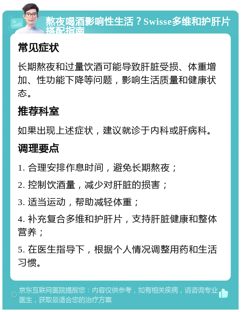 熬夜喝酒影响性生活？Swisse多维和护肝片搭配指南 常见症状 长期熬夜和过量饮酒可能导致肝脏受损、体重增加、性功能下降等问题，影响生活质量和健康状态。 推荐科室 如果出现上述症状，建议就诊于内科或肝病科。 调理要点 1. 合理安排作息时间，避免长期熬夜； 2. 控制饮酒量，减少对肝脏的损害； 3. 适当运动，帮助减轻体重； 4. 补充复合多维和护肝片，支持肝脏健康和整体营养； 5. 在医生指导下，根据个人情况调整用药和生活习惯。