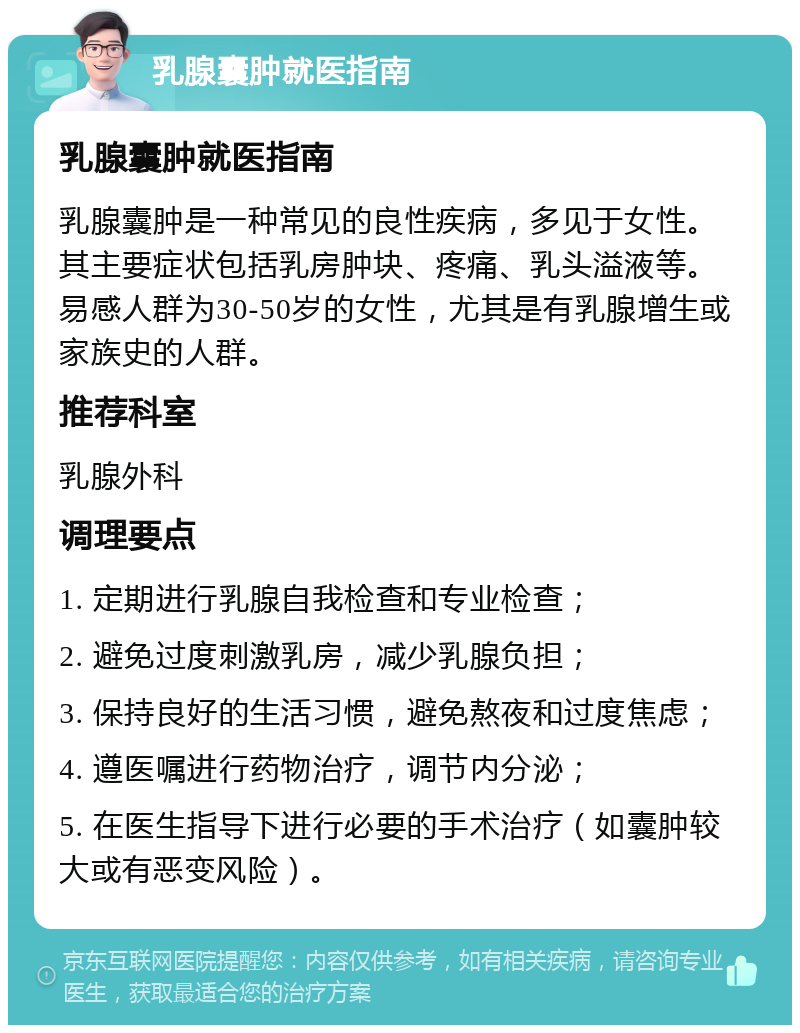 乳腺囊肿就医指南 乳腺囊肿就医指南 乳腺囊肿是一种常见的良性疾病，多见于女性。其主要症状包括乳房肿块、疼痛、乳头溢液等。易感人群为30-50岁的女性，尤其是有乳腺增生或家族史的人群。 推荐科室 乳腺外科 调理要点 1. 定期进行乳腺自我检查和专业检查； 2. 避免过度刺激乳房，减少乳腺负担； 3. 保持良好的生活习惯，避免熬夜和过度焦虑； 4. 遵医嘱进行药物治疗，调节内分泌； 5. 在医生指导下进行必要的手术治疗（如囊肿较大或有恶变风险）。