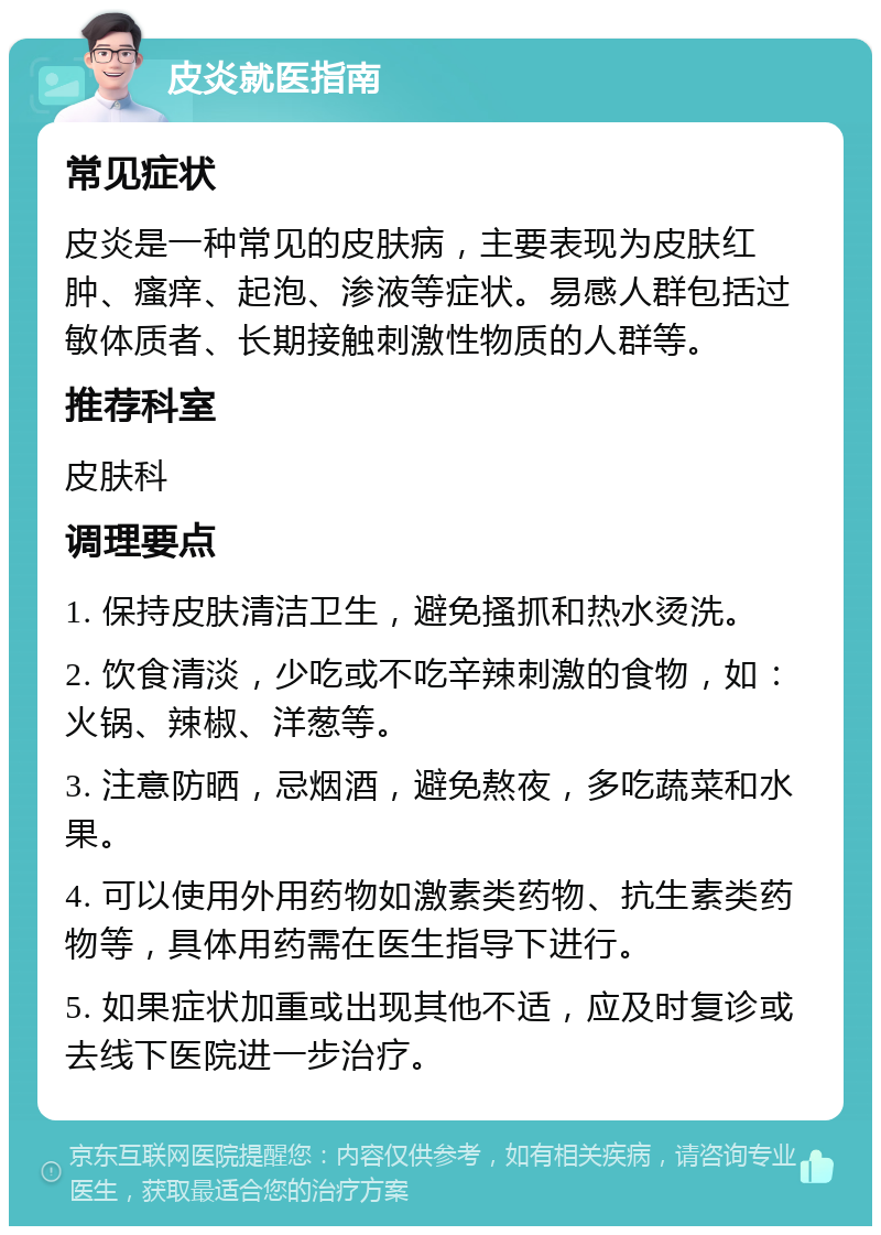 皮炎就医指南 常见症状 皮炎是一种常见的皮肤病，主要表现为皮肤红肿、瘙痒、起泡、渗液等症状。易感人群包括过敏体质者、长期接触刺激性物质的人群等。 推荐科室 皮肤科 调理要点 1. 保持皮肤清洁卫生，避免搔抓和热水烫洗。 2. 饮食清淡，少吃或不吃辛辣刺激的食物，如：火锅、辣椒、洋葱等。 3. 注意防晒，忌烟酒，避免熬夜，多吃蔬菜和水果。 4. 可以使用外用药物如激素类药物、抗生素类药物等，具体用药需在医生指导下进行。 5. 如果症状加重或出现其他不适，应及时复诊或去线下医院进一步治疗。