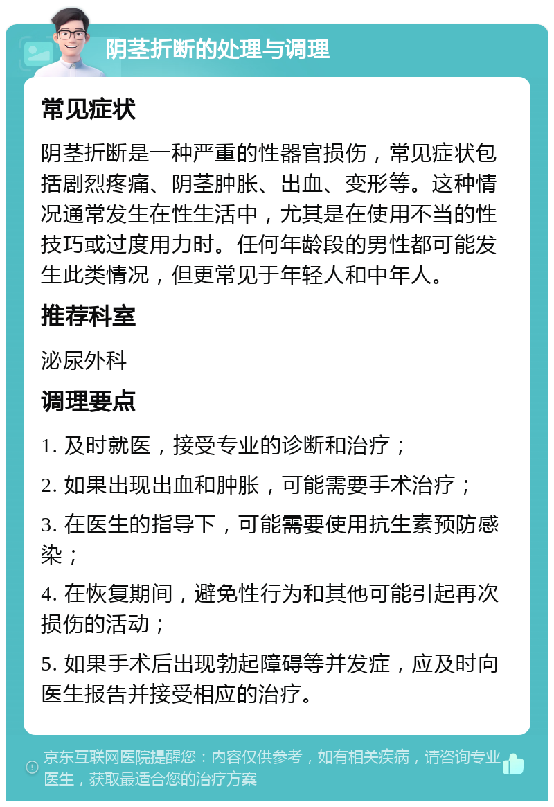 阴茎折断的处理与调理 常见症状 阴茎折断是一种严重的性器官损伤，常见症状包括剧烈疼痛、阴茎肿胀、出血、变形等。这种情况通常发生在性生活中，尤其是在使用不当的性技巧或过度用力时。任何年龄段的男性都可能发生此类情况，但更常见于年轻人和中年人。 推荐科室 泌尿外科 调理要点 1. 及时就医，接受专业的诊断和治疗； 2. 如果出现出血和肿胀，可能需要手术治疗； 3. 在医生的指导下，可能需要使用抗生素预防感染； 4. 在恢复期间，避免性行为和其他可能引起再次损伤的活动； 5. 如果手术后出现勃起障碍等并发症，应及时向医生报告并接受相应的治疗。