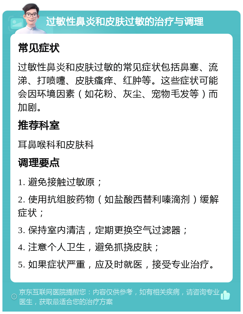 过敏性鼻炎和皮肤过敏的治疗与调理 常见症状 过敏性鼻炎和皮肤过敏的常见症状包括鼻塞、流涕、打喷嚏、皮肤瘙痒、红肿等。这些症状可能会因环境因素（如花粉、灰尘、宠物毛发等）而加剧。 推荐科室 耳鼻喉科和皮肤科 调理要点 1. 避免接触过敏原； 2. 使用抗组胺药物（如盐酸西替利嗪滴剂）缓解症状； 3. 保持室内清洁，定期更换空气过滤器； 4. 注意个人卫生，避免抓挠皮肤； 5. 如果症状严重，应及时就医，接受专业治疗。