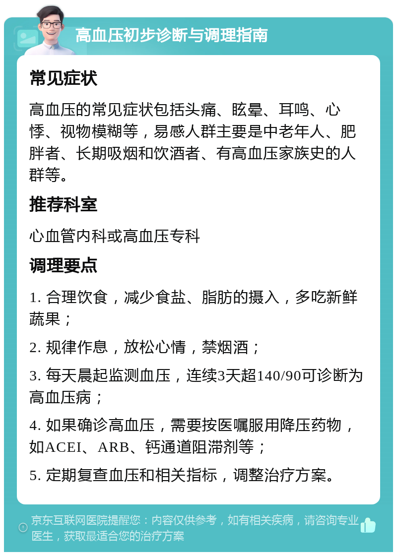 高血压初步诊断与调理指南 常见症状 高血压的常见症状包括头痛、眩晕、耳鸣、心悸、视物模糊等，易感人群主要是中老年人、肥胖者、长期吸烟和饮酒者、有高血压家族史的人群等。 推荐科室 心血管内科或高血压专科 调理要点 1. 合理饮食，减少食盐、脂肪的摄入，多吃新鲜蔬果； 2. 规律作息，放松心情，禁烟酒； 3. 每天晨起监测血压，连续3天超140/90可诊断为高血压病； 4. 如果确诊高血压，需要按医嘱服用降压药物，如ACEI、ARB、钙通道阻滞剂等； 5. 定期复查血压和相关指标，调整治疗方案。