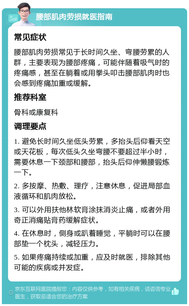 腰部肌肉劳损就医指南 常见症状 腰部肌肉劳损常见于长时间久坐、弯腰劳累的人群，主要表现为腰部疼痛，可能伴随着吸气时的疼痛感，甚至在躺着或用拳头叩击腰部肌肉时也会感到疼痛加重或缓解。 推荐科室 骨科或康复科 调理要点 1. 避免长时间久坐低头劳累，多抬头后仰看天空或天花板，每次低头久坐弯腰不要超过半小时，需要休息一下颈部和腰部，抬头后仰伸懒腰锻炼一下。 2. 多按摩、热敷、理疗，注意休息，促进局部血液循环和肌肉放松。 3. 可以外用扶他林软膏涂抹消炎止痛，或者外用奇正消痛贴膏药缓解症状。 4. 在休息时，侧身或趴着睡觉，平躺时可以在腰部垫一个枕头，减轻压力。 5. 如果疼痛持续或加重，应及时就医，排除其他可能的疾病或并发症。