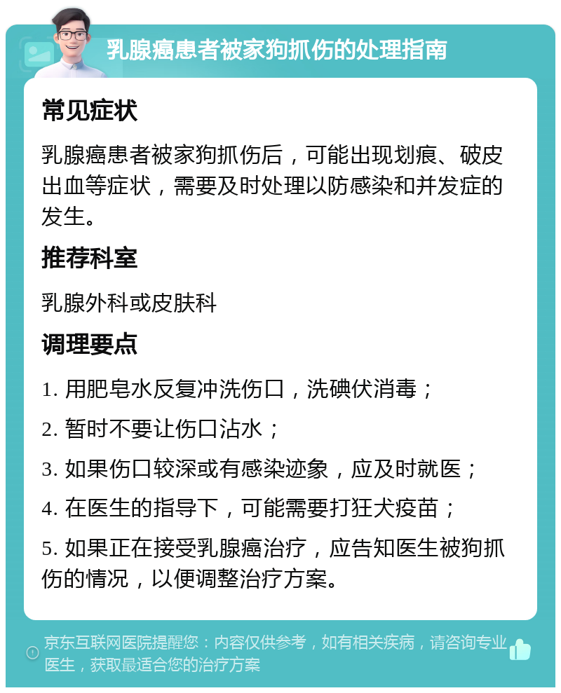 乳腺癌患者被家狗抓伤的处理指南 常见症状 乳腺癌患者被家狗抓伤后，可能出现划痕、破皮出血等症状，需要及时处理以防感染和并发症的发生。 推荐科室 乳腺外科或皮肤科 调理要点 1. 用肥皂水反复冲洗伤口，洗碘伏消毒； 2. 暂时不要让伤口沾水； 3. 如果伤口较深或有感染迹象，应及时就医； 4. 在医生的指导下，可能需要打狂犬疫苗； 5. 如果正在接受乳腺癌治疗，应告知医生被狗抓伤的情况，以便调整治疗方案。