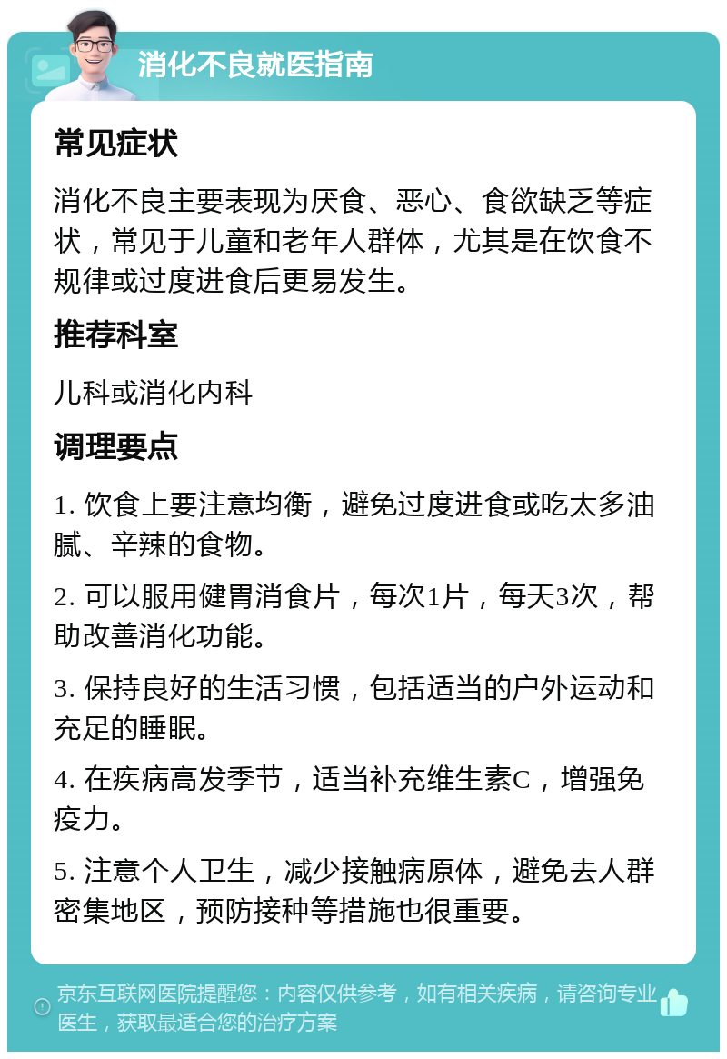 消化不良就医指南 常见症状 消化不良主要表现为厌食、恶心、食欲缺乏等症状，常见于儿童和老年人群体，尤其是在饮食不规律或过度进食后更易发生。 推荐科室 儿科或消化内科 调理要点 1. 饮食上要注意均衡，避免过度进食或吃太多油腻、辛辣的食物。 2. 可以服用健胃消食片，每次1片，每天3次，帮助改善消化功能。 3. 保持良好的生活习惯，包括适当的户外运动和充足的睡眠。 4. 在疾病高发季节，适当补充维生素C，增强免疫力。 5. 注意个人卫生，减少接触病原体，避免去人群密集地区，预防接种等措施也很重要。