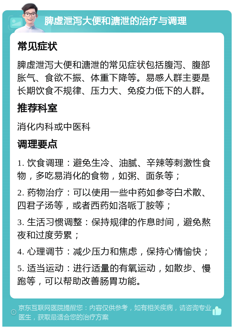 脾虚泄泻大便和溏泄的治疗与调理 常见症状 脾虚泄泻大便和溏泄的常见症状包括腹泻、腹部胀气、食欲不振、体重下降等。易感人群主要是长期饮食不规律、压力大、免疫力低下的人群。 推荐科室 消化内科或中医科 调理要点 1. 饮食调理：避免生冷、油腻、辛辣等刺激性食物，多吃易消化的食物，如粥、面条等； 2. 药物治疗：可以使用一些中药如参苓白术散、四君子汤等，或者西药如洛哌丁胺等； 3. 生活习惯调整：保持规律的作息时间，避免熬夜和过度劳累； 4. 心理调节：减少压力和焦虑，保持心情愉快； 5. 适当运动：进行适量的有氧运动，如散步、慢跑等，可以帮助改善肠胃功能。