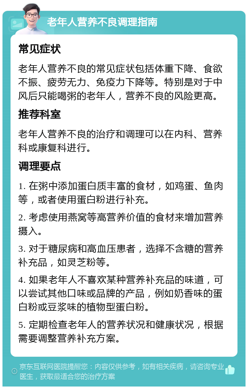 老年人营养不良调理指南 常见症状 老年人营养不良的常见症状包括体重下降、食欲不振、疲劳无力、免疫力下降等。特别是对于中风后只能喝粥的老年人，营养不良的风险更高。 推荐科室 老年人营养不良的治疗和调理可以在内科、营养科或康复科进行。 调理要点 1. 在粥中添加蛋白质丰富的食材，如鸡蛋、鱼肉等，或者使用蛋白粉进行补充。 2. 考虑使用燕窝等高营养价值的食材来增加营养摄入。 3. 对于糖尿病和高血压患者，选择不含糖的营养补充品，如灵芝粉等。 4. 如果老年人不喜欢某种营养补充品的味道，可以尝试其他口味或品牌的产品，例如奶香味的蛋白粉或豆浆味的植物型蛋白粉。 5. 定期检查老年人的营养状况和健康状况，根据需要调整营养补充方案。