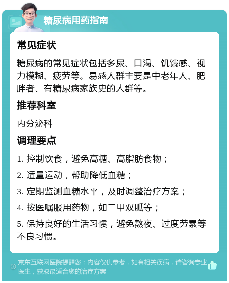 糖尿病用药指南 常见症状 糖尿病的常见症状包括多尿、口渴、饥饿感、视力模糊、疲劳等。易感人群主要是中老年人、肥胖者、有糖尿病家族史的人群等。 推荐科室 内分泌科 调理要点 1. 控制饮食，避免高糖、高脂肪食物； 2. 适量运动，帮助降低血糖； 3. 定期监测血糖水平，及时调整治疗方案； 4. 按医嘱服用药物，如二甲双胍等； 5. 保持良好的生活习惯，避免熬夜、过度劳累等不良习惯。