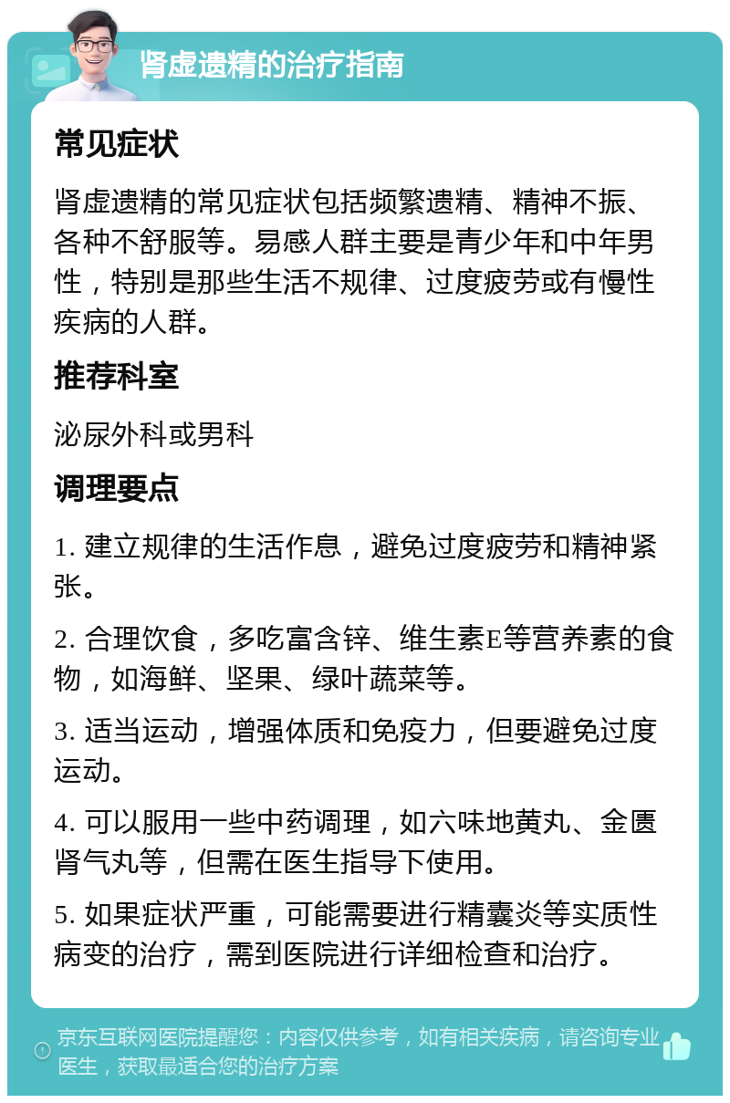 肾虚遗精的治疗指南 常见症状 肾虚遗精的常见症状包括频繁遗精、精神不振、各种不舒服等。易感人群主要是青少年和中年男性，特别是那些生活不规律、过度疲劳或有慢性疾病的人群。 推荐科室 泌尿外科或男科 调理要点 1. 建立规律的生活作息，避免过度疲劳和精神紧张。 2. 合理饮食，多吃富含锌、维生素E等营养素的食物，如海鲜、坚果、绿叶蔬菜等。 3. 适当运动，增强体质和免疫力，但要避免过度运动。 4. 可以服用一些中药调理，如六味地黄丸、金匮肾气丸等，但需在医生指导下使用。 5. 如果症状严重，可能需要进行精囊炎等实质性病变的治疗，需到医院进行详细检查和治疗。