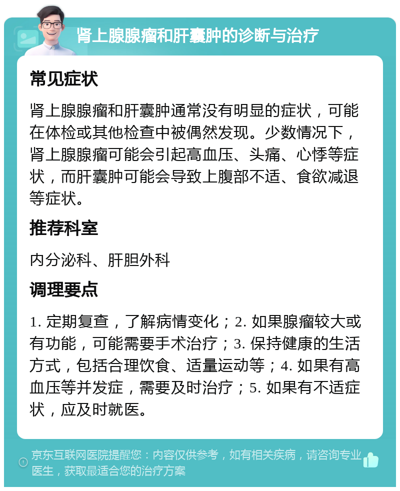 肾上腺腺瘤和肝囊肿的诊断与治疗 常见症状 肾上腺腺瘤和肝囊肿通常没有明显的症状，可能在体检或其他检查中被偶然发现。少数情况下，肾上腺腺瘤可能会引起高血压、头痛、心悸等症状，而肝囊肿可能会导致上腹部不适、食欲减退等症状。 推荐科室 内分泌科、肝胆外科 调理要点 1. 定期复查，了解病情变化；2. 如果腺瘤较大或有功能，可能需要手术治疗；3. 保持健康的生活方式，包括合理饮食、适量运动等；4. 如果有高血压等并发症，需要及时治疗；5. 如果有不适症状，应及时就医。