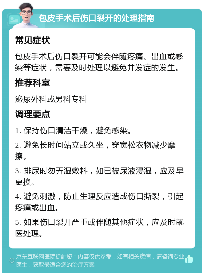 包皮手术后伤口裂开的处理指南 常见症状 包皮手术后伤口裂开可能会伴随疼痛、出血或感染等症状，需要及时处理以避免并发症的发生。 推荐科室 泌尿外科或男科专科 调理要点 1. 保持伤口清洁干燥，避免感染。 2. 避免长时间站立或久坐，穿宽松衣物减少摩擦。 3. 排尿时勿弄湿敷料，如已被尿液浸湿，应及早更换。 4. 避免刺激，防止生理反应造成伤口撕裂，引起疼痛或出血。 5. 如果伤口裂开严重或伴随其他症状，应及时就医处理。