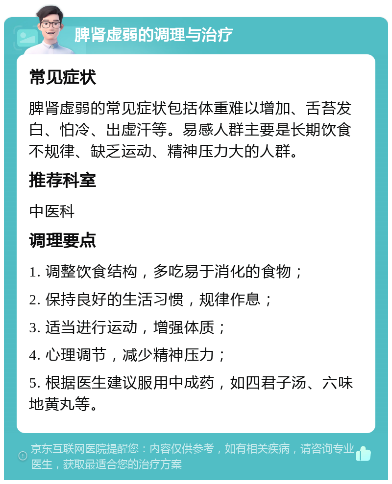 脾肾虚弱的调理与治疗 常见症状 脾肾虚弱的常见症状包括体重难以增加、舌苔发白、怕冷、出虚汗等。易感人群主要是长期饮食不规律、缺乏运动、精神压力大的人群。 推荐科室 中医科 调理要点 1. 调整饮食结构，多吃易于消化的食物； 2. 保持良好的生活习惯，规律作息； 3. 适当进行运动，增强体质； 4. 心理调节，减少精神压力； 5. 根据医生建议服用中成药，如四君子汤、六味地黄丸等。