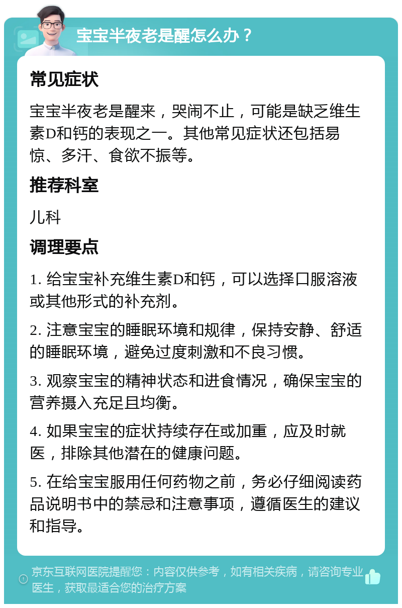 宝宝半夜老是醒怎么办？ 常见症状 宝宝半夜老是醒来，哭闹不止，可能是缺乏维生素D和钙的表现之一。其他常见症状还包括易惊、多汗、食欲不振等。 推荐科室 儿科 调理要点 1. 给宝宝补充维生素D和钙，可以选择口服溶液或其他形式的补充剂。 2. 注意宝宝的睡眠环境和规律，保持安静、舒适的睡眠环境，避免过度刺激和不良习惯。 3. 观察宝宝的精神状态和进食情况，确保宝宝的营养摄入充足且均衡。 4. 如果宝宝的症状持续存在或加重，应及时就医，排除其他潜在的健康问题。 5. 在给宝宝服用任何药物之前，务必仔细阅读药品说明书中的禁忌和注意事项，遵循医生的建议和指导。