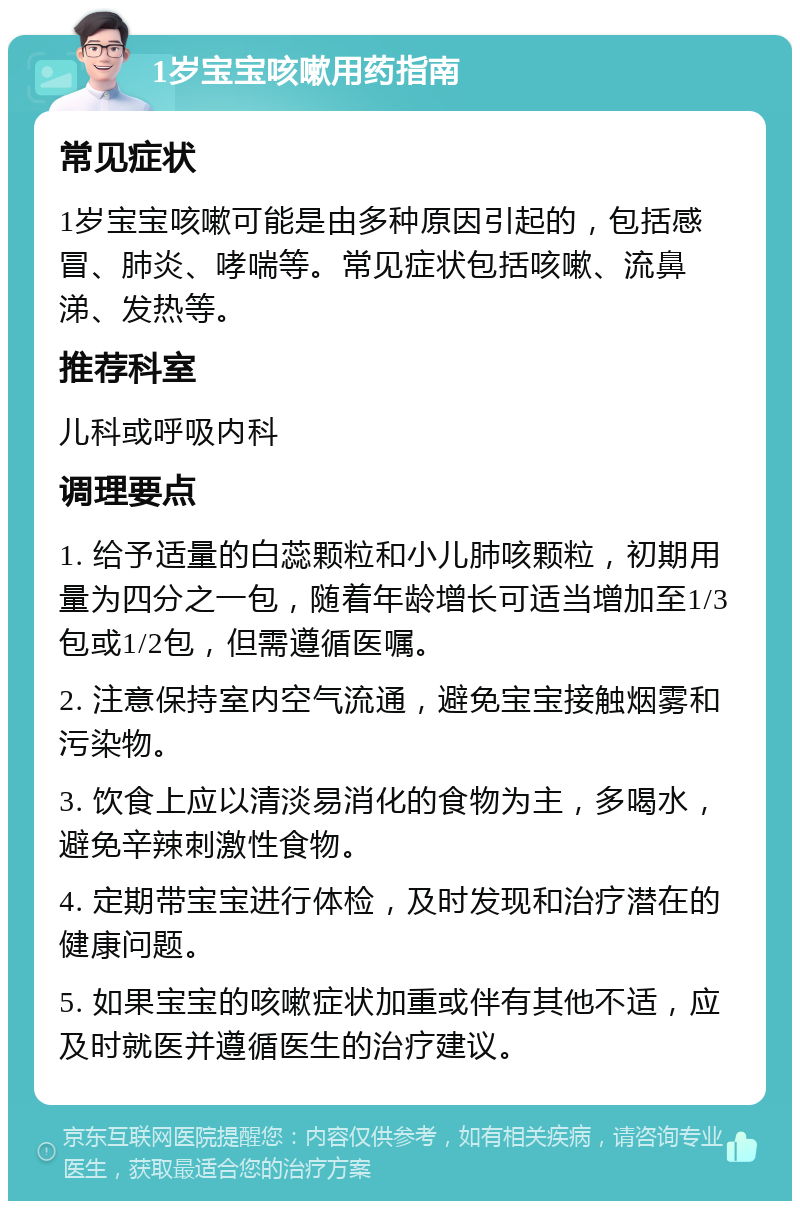 1岁宝宝咳嗽用药指南 常见症状 1岁宝宝咳嗽可能是由多种原因引起的，包括感冒、肺炎、哮喘等。常见症状包括咳嗽、流鼻涕、发热等。 推荐科室 儿科或呼吸内科 调理要点 1. 给予适量的白蕊颗粒和小儿肺咳颗粒，初期用量为四分之一包，随着年龄增长可适当增加至1/3包或1/2包，但需遵循医嘱。 2. 注意保持室内空气流通，避免宝宝接触烟雾和污染物。 3. 饮食上应以清淡易消化的食物为主，多喝水，避免辛辣刺激性食物。 4. 定期带宝宝进行体检，及时发现和治疗潜在的健康问题。 5. 如果宝宝的咳嗽症状加重或伴有其他不适，应及时就医并遵循医生的治疗建议。