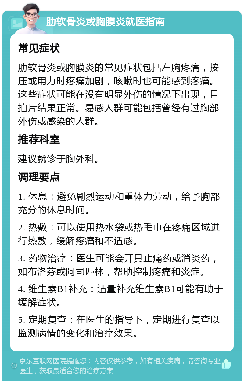 肋软骨炎或胸膜炎就医指南 常见症状 肋软骨炎或胸膜炎的常见症状包括左胸疼痛，按压或用力时疼痛加剧，咳嗽时也可能感到疼痛。这些症状可能在没有明显外伤的情况下出现，且拍片结果正常。易感人群可能包括曾经有过胸部外伤或感染的人群。 推荐科室 建议就诊于胸外科。 调理要点 1. 休息：避免剧烈运动和重体力劳动，给予胸部充分的休息时间。 2. 热敷：可以使用热水袋或热毛巾在疼痛区域进行热敷，缓解疼痛和不适感。 3. 药物治疗：医生可能会开具止痛药或消炎药，如布洛芬或阿司匹林，帮助控制疼痛和炎症。 4. 维生素B1补充：适量补充维生素B1可能有助于缓解症状。 5. 定期复查：在医生的指导下，定期进行复查以监测病情的变化和治疗效果。