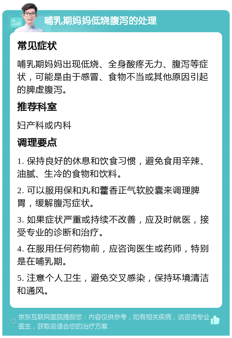 哺乳期妈妈低烧腹泻的处理 常见症状 哺乳期妈妈出现低烧、全身酸疼无力、腹泻等症状，可能是由于感冒、食物不当或其他原因引起的脾虚腹泻。 推荐科室 妇产科或内科 调理要点 1. 保持良好的休息和饮食习惯，避免食用辛辣、油腻、生冷的食物和饮料。 2. 可以服用保和丸和藿香正气软胶囊来调理脾胃，缓解腹泻症状。 3. 如果症状严重或持续不改善，应及时就医，接受专业的诊断和治疗。 4. 在服用任何药物前，应咨询医生或药师，特别是在哺乳期。 5. 注意个人卫生，避免交叉感染，保持环境清洁和通风。