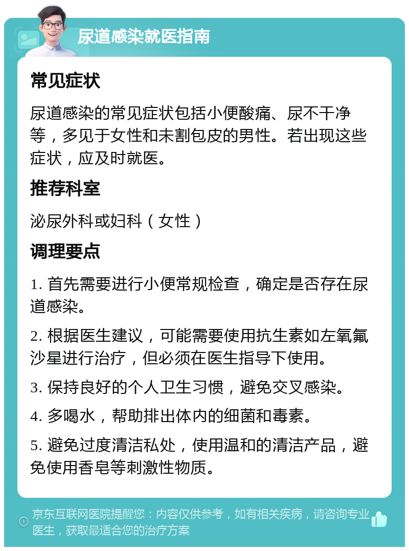 尿道感染就医指南 常见症状 尿道感染的常见症状包括小便酸痛、尿不干净等，多见于女性和未割包皮的男性。若出现这些症状，应及时就医。 推荐科室 泌尿外科或妇科（女性） 调理要点 1. 首先需要进行小便常规检查，确定是否存在尿道感染。 2. 根据医生建议，可能需要使用抗生素如左氧氟沙星进行治疗，但必须在医生指导下使用。 3. 保持良好的个人卫生习惯，避免交叉感染。 4. 多喝水，帮助排出体内的细菌和毒素。 5. 避免过度清洁私处，使用温和的清洁产品，避免使用香皂等刺激性物质。