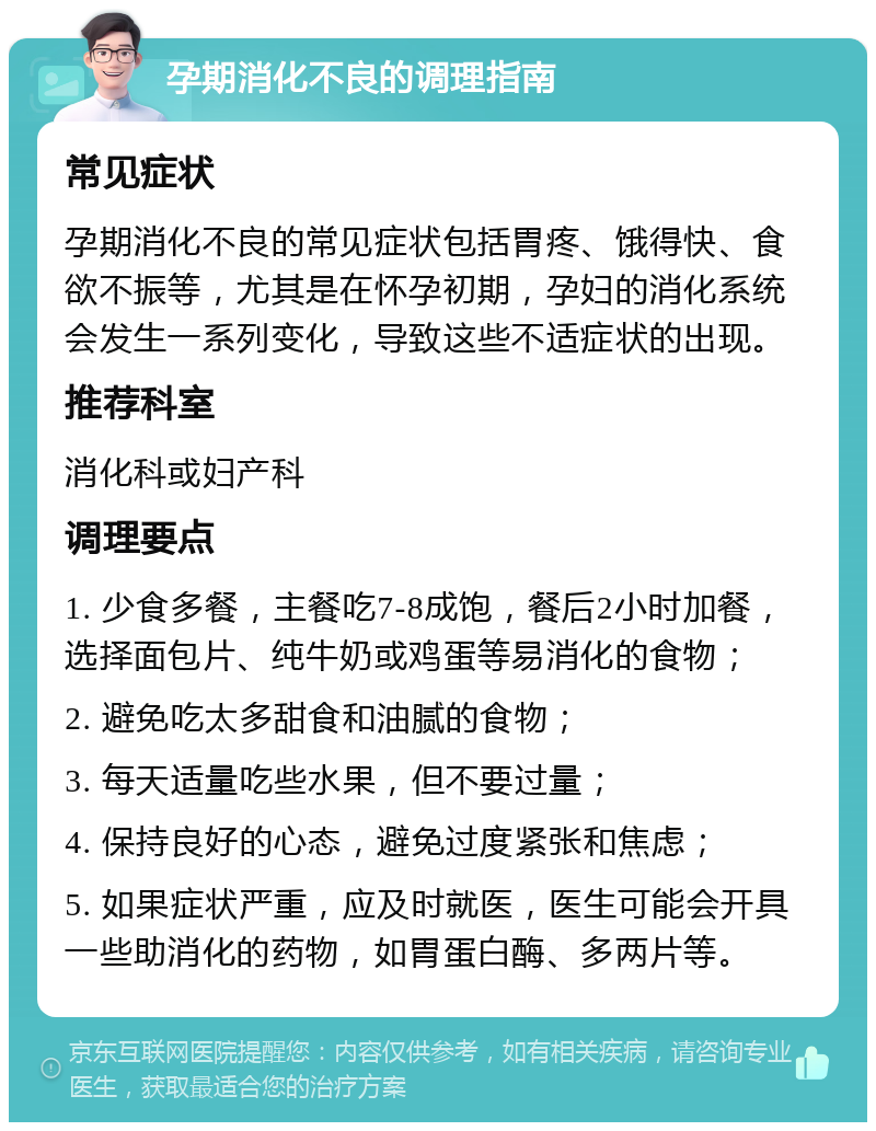 孕期消化不良的调理指南 常见症状 孕期消化不良的常见症状包括胃疼、饿得快、食欲不振等，尤其是在怀孕初期，孕妇的消化系统会发生一系列变化，导致这些不适症状的出现。 推荐科室 消化科或妇产科 调理要点 1. 少食多餐，主餐吃7-8成饱，餐后2小时加餐，选择面包片、纯牛奶或鸡蛋等易消化的食物； 2. 避免吃太多甜食和油腻的食物； 3. 每天适量吃些水果，但不要过量； 4. 保持良好的心态，避免过度紧张和焦虑； 5. 如果症状严重，应及时就医，医生可能会开具一些助消化的药物，如胃蛋白酶、多两片等。