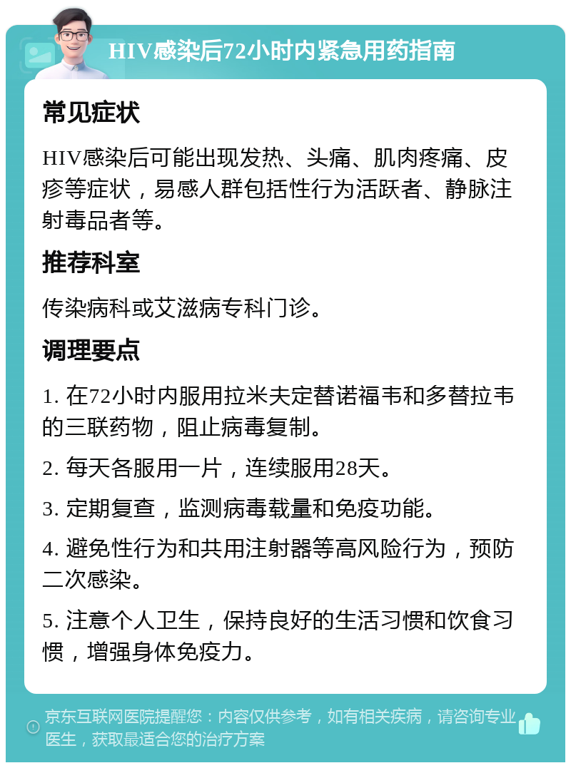 HIV感染后72小时内紧急用药指南 常见症状 HIV感染后可能出现发热、头痛、肌肉疼痛、皮疹等症状，易感人群包括性行为活跃者、静脉注射毒品者等。 推荐科室 传染病科或艾滋病专科门诊。 调理要点 1. 在72小时内服用拉米夫定替诺福韦和多替拉韦的三联药物，阻止病毒复制。 2. 每天各服用一片，连续服用28天。 3. 定期复查，监测病毒载量和免疫功能。 4. 避免性行为和共用注射器等高风险行为，预防二次感染。 5. 注意个人卫生，保持良好的生活习惯和饮食习惯，增强身体免疫力。