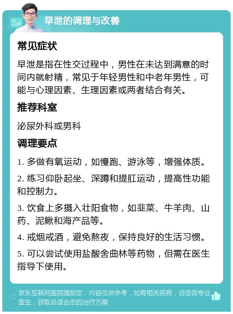 早泄的调理与改善 常见症状 早泄是指在性交过程中，男性在未达到满意的时间内就射精，常见于年轻男性和中老年男性，可能与心理因素、生理因素或两者结合有关。 推荐科室 泌尿外科或男科 调理要点 1. 多做有氧运动，如慢跑、游泳等，增强体质。 2. 练习仰卧起坐、深蹲和提肛运动，提高性功能和控制力。 3. 饮食上多摄入壮阳食物，如韭菜、牛羊肉、山药、泥鳅和海产品等。 4. 戒烟戒酒，避免熬夜，保持良好的生活习惯。 5. 可以尝试使用盐酸舍曲林等药物，但需在医生指导下使用。