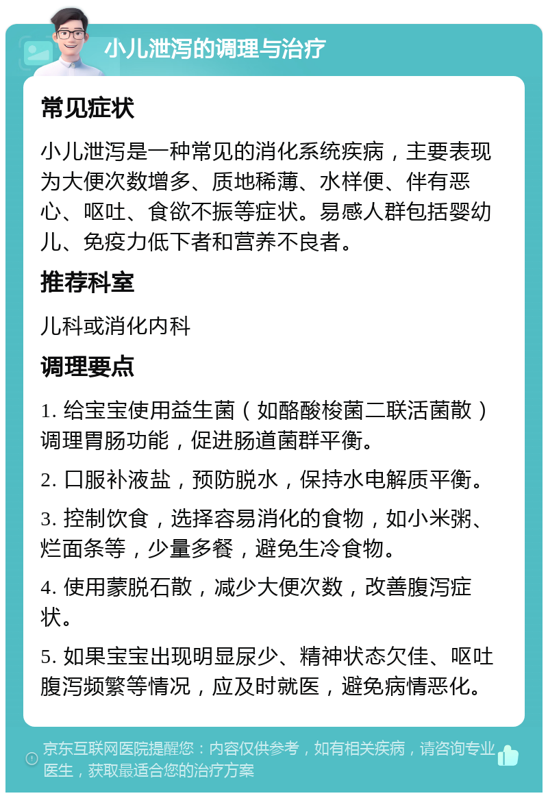 小儿泄泻的调理与治疗 常见症状 小儿泄泻是一种常见的消化系统疾病，主要表现为大便次数增多、质地稀薄、水样便、伴有恶心、呕吐、食欲不振等症状。易感人群包括婴幼儿、免疫力低下者和营养不良者。 推荐科室 儿科或消化内科 调理要点 1. 给宝宝使用益生菌（如酪酸梭菌二联活菌散）调理胃肠功能，促进肠道菌群平衡。 2. 口服补液盐，预防脱水，保持水电解质平衡。 3. 控制饮食，选择容易消化的食物，如小米粥、烂面条等，少量多餐，避免生冷食物。 4. 使用蒙脱石散，减少大便次数，改善腹泻症状。 5. 如果宝宝出现明显尿少、精神状态欠佳、呕吐腹泻频繁等情况，应及时就医，避免病情恶化。