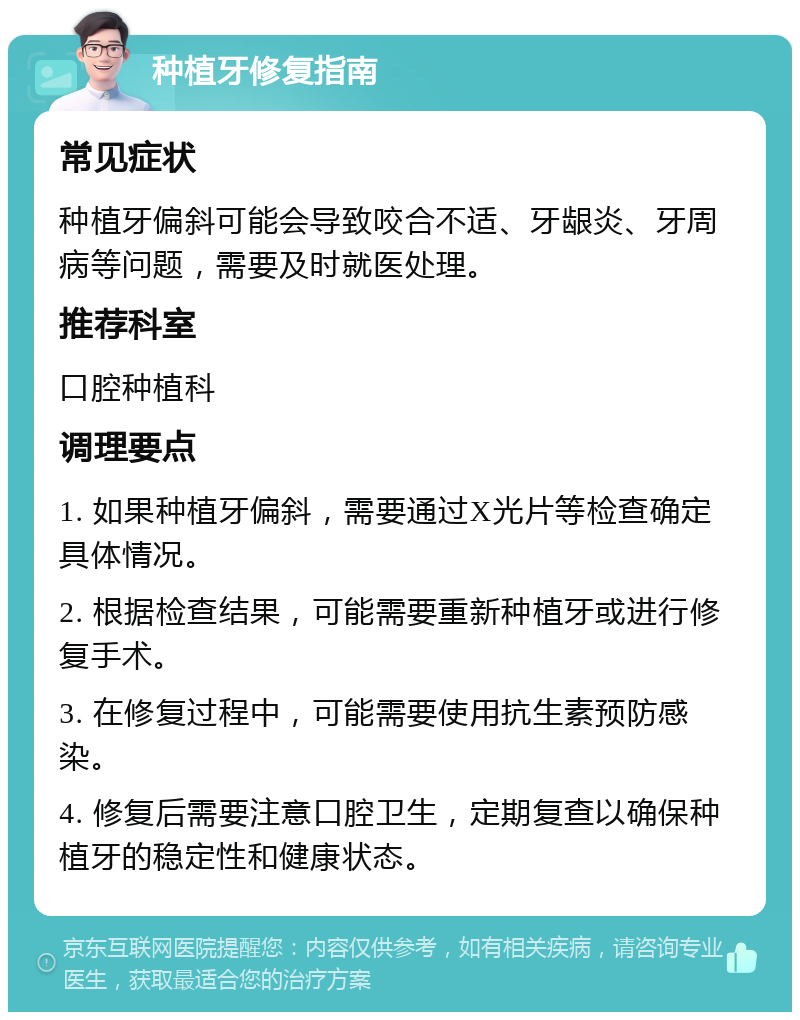 种植牙修复指南 常见症状 种植牙偏斜可能会导致咬合不适、牙龈炎、牙周病等问题，需要及时就医处理。 推荐科室 口腔种植科 调理要点 1. 如果种植牙偏斜，需要通过X光片等检查确定具体情况。 2. 根据检查结果，可能需要重新种植牙或进行修复手术。 3. 在修复过程中，可能需要使用抗生素预防感染。 4. 修复后需要注意口腔卫生，定期复查以确保种植牙的稳定性和健康状态。