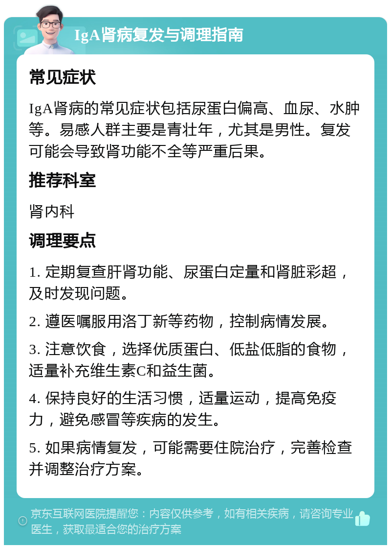 IgA肾病复发与调理指南 常见症状 IgA肾病的常见症状包括尿蛋白偏高、血尿、水肿等。易感人群主要是青壮年，尤其是男性。复发可能会导致肾功能不全等严重后果。 推荐科室 肾内科 调理要点 1. 定期复查肝肾功能、尿蛋白定量和肾脏彩超，及时发现问题。 2. 遵医嘱服用洛丁新等药物，控制病情发展。 3. 注意饮食，选择优质蛋白、低盐低脂的食物，适量补充维生素C和益生菌。 4. 保持良好的生活习惯，适量运动，提高免疫力，避免感冒等疾病的发生。 5. 如果病情复发，可能需要住院治疗，完善检查并调整治疗方案。