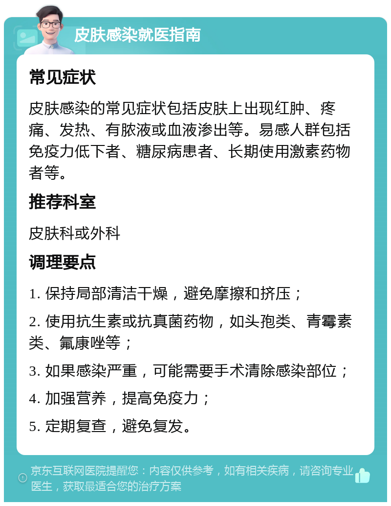 皮肤感染就医指南 常见症状 皮肤感染的常见症状包括皮肤上出现红肿、疼痛、发热、有脓液或血液渗出等。易感人群包括免疫力低下者、糖尿病患者、长期使用激素药物者等。 推荐科室 皮肤科或外科 调理要点 1. 保持局部清洁干燥，避免摩擦和挤压； 2. 使用抗生素或抗真菌药物，如头孢类、青霉素类、氟康唑等； 3. 如果感染严重，可能需要手术清除感染部位； 4. 加强营养，提高免疫力； 5. 定期复查，避免复发。