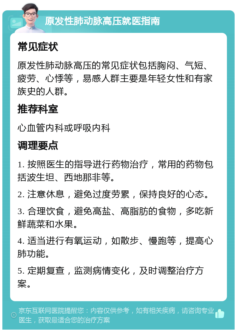 原发性肺动脉高压就医指南 常见症状 原发性肺动脉高压的常见症状包括胸闷、气短、疲劳、心悸等，易感人群主要是年轻女性和有家族史的人群。 推荐科室 心血管内科或呼吸内科 调理要点 1. 按照医生的指导进行药物治疗，常用的药物包括波生坦、西地那非等。 2. 注意休息，避免过度劳累，保持良好的心态。 3. 合理饮食，避免高盐、高脂肪的食物，多吃新鲜蔬菜和水果。 4. 适当进行有氧运动，如散步、慢跑等，提高心肺功能。 5. 定期复查，监测病情变化，及时调整治疗方案。