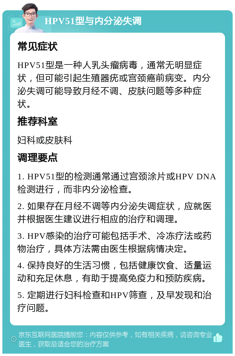 HPV51型与内分泌失调 常见症状 HPV51型是一种人乳头瘤病毒，通常无明显症状，但可能引起生殖器疣或宫颈癌前病变。内分泌失调可能导致月经不调、皮肤问题等多种症状。 推荐科室 妇科或皮肤科 调理要点 1. HPV51型的检测通常通过宫颈涂片或HPV DNA检测进行，而非内分泌检查。 2. 如果存在月经不调等内分泌失调症状，应就医并根据医生建议进行相应的治疗和调理。 3. HPV感染的治疗可能包括手术、冷冻疗法或药物治疗，具体方法需由医生根据病情决定。 4. 保持良好的生活习惯，包括健康饮食、适量运动和充足休息，有助于提高免疫力和预防疾病。 5. 定期进行妇科检查和HPV筛查，及早发现和治疗问题。