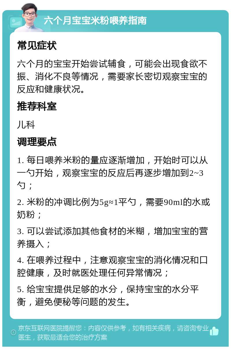 六个月宝宝米粉喂养指南 常见症状 六个月的宝宝开始尝试辅食，可能会出现食欲不振、消化不良等情况，需要家长密切观察宝宝的反应和健康状况。 推荐科室 儿科 调理要点 1. 每日喂养米粉的量应逐渐增加，开始时可以从一勺开始，观察宝宝的反应后再逐步增加到2~3勺； 2. 米粉的冲调比例为5g≈1平勺，需要90ml的水或奶粉； 3. 可以尝试添加其他食材的米糊，增加宝宝的营养摄入； 4. 在喂养过程中，注意观察宝宝的消化情况和口腔健康，及时就医处理任何异常情况； 5. 给宝宝提供足够的水分，保持宝宝的水分平衡，避免便秘等问题的发生。