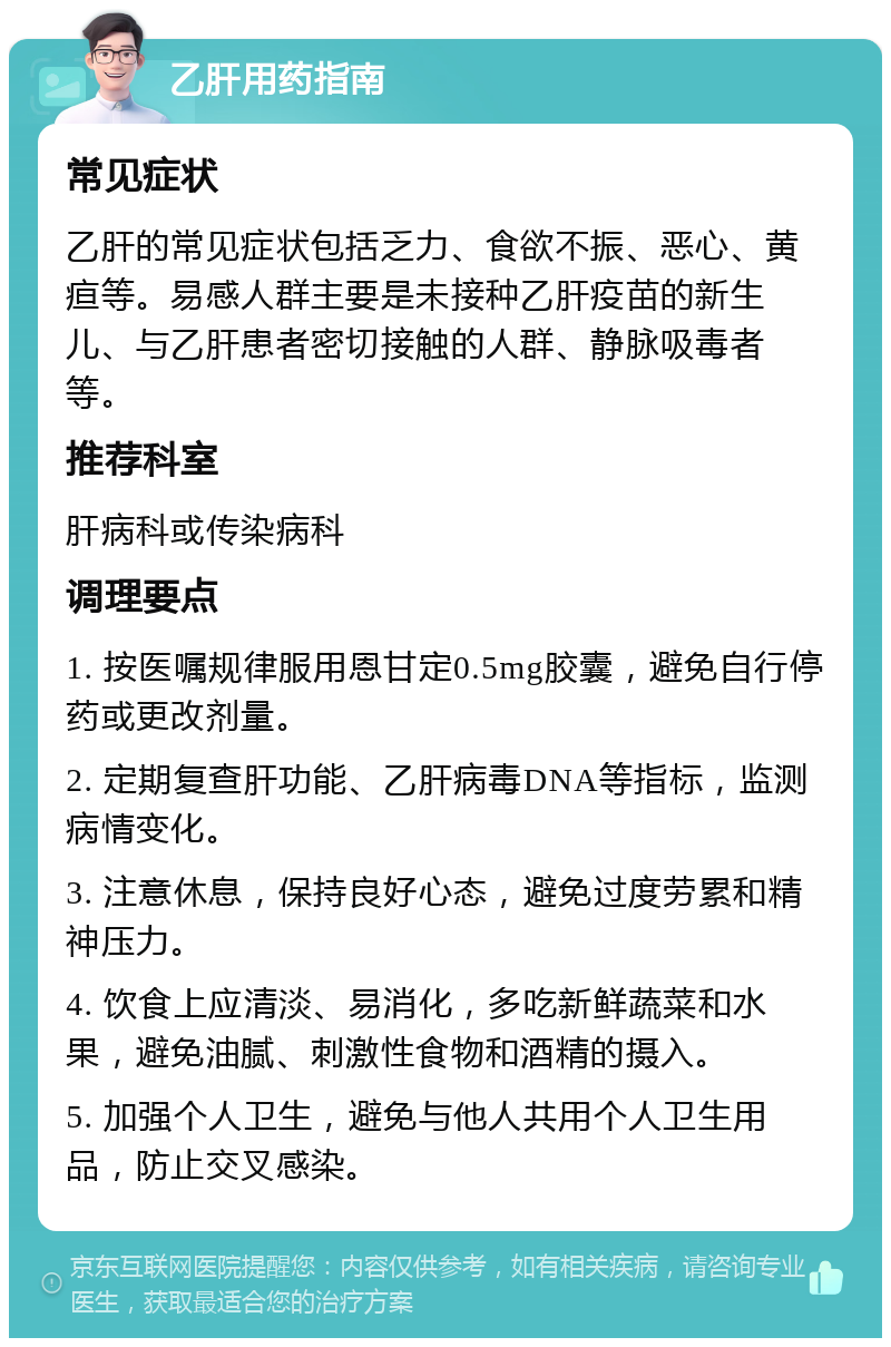 乙肝用药指南 常见症状 乙肝的常见症状包括乏力、食欲不振、恶心、黄疸等。易感人群主要是未接种乙肝疫苗的新生儿、与乙肝患者密切接触的人群、静脉吸毒者等。 推荐科室 肝病科或传染病科 调理要点 1. 按医嘱规律服用恩甘定0.5mg胶囊，避免自行停药或更改剂量。 2. 定期复查肝功能、乙肝病毒DNA等指标，监测病情变化。 3. 注意休息，保持良好心态，避免过度劳累和精神压力。 4. 饮食上应清淡、易消化，多吃新鲜蔬菜和水果，避免油腻、刺激性食物和酒精的摄入。 5. 加强个人卫生，避免与他人共用个人卫生用品，防止交叉感染。